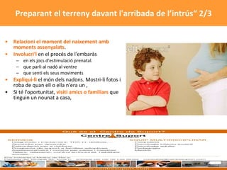 Relacioni el moment del naixement amb moments assenyalats .  Involucri'l  en el procés de l'embaràs en els jocs d'estimulació prenatal.  que parli al nadó al ventre que senti els seus moviments  Expliqui-li  el món dels nadons. Mostri-li fotos i roba de quan ell o ella n'era un ,  Si té l'oportunitat,  visiti amics o familiars  que tinguin un nounat a casa,  Preparant el terreny davant l'arribada de l’intrús“ 2/3 