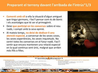 Comenti amb ell  o ella la situació d'algun amiguet que tingui germans, i faci'l pensar com és de bonic i els avantatges que té ser el primogènit.  Deixi  que participi en les converses  sobre el nou nadó, i compti amb la seva opinió. Al mateix temps,  no deixi de dedicar-li una atenció especial , a conversar de les seves coses, les seves experiències, les seves inquietuds. No centri totes les converses en el futur nadó. Faci'l sentir que encara mantenen una relació especial en la qual continua sent únic, malgrat que arribin més fills o filles.  Preparant el terreny davant l'arribada de l’intrús“1/3 