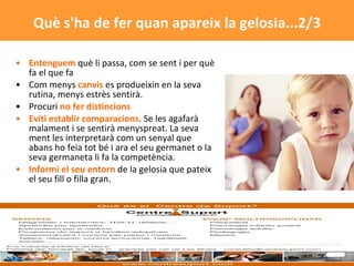 Entenguem  què li passa, com se sent i per què fa el que fa Com menys  canvis  es produeixin en la seva rutina, menys estrès sentirà.  Procuri  no fer distincions   Eviti establir comparacions . Se les agafarà malament i se sentirà menyspreat. La seva ment les interpretarà com un senyal que abans ho feia tot bé i ara el seu germanet o la seva germaneta li fa la competència.  Informi el seu entorn  de la gelosia que pateix el seu fill o filla gran.  Què s'ha de fer quan apareix la gelosia...2/3 
