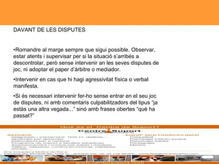 DAVANT DE LES DISPUTES  • Romandre al marge sempre que sigui possible. Observar, estar atents i supervisar per si la situació s’arribés a descontrolar, però sense intervenir an les seves disputes de joc, ni adoptar el paper d’àrbitre o mediador.  • Intervenir en cas que hi hagi agressivitat física o verbal manifesta.  • Si és necessari intervenir fer-ho sense entrar en el seu joc de disputes, ni amb comentaris culpabilitzadors del tipus “ja estàs una altra vegada...” sinó amb frases obertes “què ha passat?”  