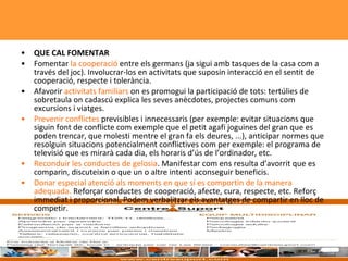 QUE CAL FOMENTAR Fomentar  la cooperació  entre els germans (ja sigui amb tasques de la casa com a través del joc). Involucrar-los en activitats que suposin interacció en el sentit de cooperació, respecte i tolerància.  Afavorir  activitats familiars  on es promogui la participació de tots: tertúlies de sobretaula on cadascú explica les seves anècdotes, projectes comuns com excursions i viatges.  Prevenir conflictes  previsibles i innecessaris (per exemple: evitar situacions que siguin font de conflicte com exemple que el petit agafi joguines del gran que es poden trencar, que molesti mentre el gran fa els deures, ...), anticipar normes que resolguin situacions potencialment conflictives com per exemple: el programa de televisió que es mirarà cada dia, els horaris d’ús de l’ordinador, etc.  Reconduir les conductes de gelosia . Manifestar com ens resulta d’avorrit que es comparin, discuteixin o que un o altre intenti aconseguir beneficis.  Donar especial atenció als moments en que sí es comportin de la manera adequada.  Reforçar conductes de cooperació, afecte, cura, respecte, etc. Reforç immediat i proporcional. Podem verbalitzar els avantatges de compartir en lloc de competir.  