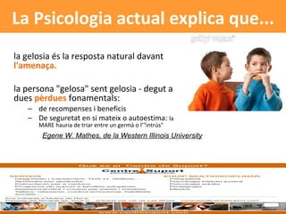 la gelosia és la resposta natural davant  l'amenaça. la persona "gelosa" sent gelosia - degut a dues  pèrdues  fonamentals: de recompenses i beneficis De seguretat en si mateix o autoestima:  la MARE hauria de triar entre un germà o l’"intrús"  La Psicologia actual explica que... Egene W. Mathes, de la Western Illinois University 