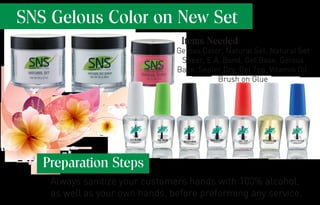 SNS Gelous Color on New Set
Gelous Color, Natural Set, Natural Set
Sheer, E.A. Bond, Gel Base, Gelous
Base, Sealer Dry, Gel Top, Vitamin Oil,
Brush on Glue
Items Needed
Preparation Steps
Always sanitize your customers hands with 100% alcohol,
as well as your own hands, before preforming any service.
 