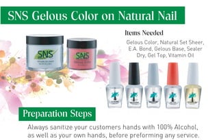 SNS Gelous Color on Natural Nail
Preparation Steps
Always sanitize your customers hands with 100% Alcohol,
as well as your own hands, before preforming any service.
Gelous Color, Natural Set Sheer,
E.A. Bond, Gelous Base, Sealer
Dry, Gel Top, Vitamin Oil
Items Needed
 