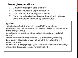 • Porous glasses or silica:-
I. Cover wide range of pore diameter
II. Chemically resistant at pH values<10
III. Used with aq. & polar organic solvents
IV. Non-polar solvents-deactivate surface with silylation &
avoid irreversible retention by polar solutes
Silylation:-
• introduction of substituted silyl group (R3Si) to a molecule
• process involves replacement of proton with trialkylsilyl group such as
trimethylsilyl(-SiMe3)
• deprotonate the substrate with a suitable strong base (e.g. butyl
lithium)
• allow it to react with a silyl chloride (e.g. trimethylsilyl chloride)
• base used in this reaction must not form HCl- hydrolyze the silyl
protecting group
• introduction of a silyl group(s) gives derivatives of enhanced volatility-
making the derivatives suitable for analysis by GC
 