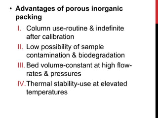 • Advantages of porous inorganic
packing
I. Column use-routine & indefinite
after calibration
II. Low possibility of sample
contamination & biodegradation
III. Bed volume-constant at high flow-
rates & pressures
IV.Thermal stability-use at elevated
temperatures
 