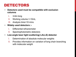 DETECTORS
• Detectors used must be compatible with exclusion
columns
I. 3-6m long
II. Working volume-1-10mL
III. Analysis time<10 mins
• Widely used detectors :-
I. Differential refractometer
II. Spectrophotometric detectors
• Low-angle laser light scattering( LALLS) detector
I. Determination of absolute molecular weights
II. Provides information on variation of long chain branching
with molecular weight
 