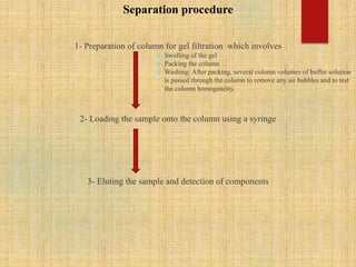 Separation procedure
1- Preparation of column for gel filtration which involves
 Swelling of the gel
 Packing the column
 Washing: After packing, several column volumes of buffer solution
is passed through the column to remove any air bubbles and to test
the column homogeneity.
2- Loading the sample onto the column using a syringe
3- Eluting the sample and detection of components
 