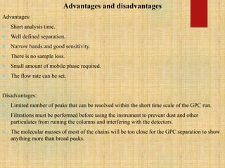 Advantages and disadvantages
Advantages:
 Short analysis time.
 Well defined separation.
 Narrow bands and good sensitivity.
 There is no sample loss.
 Small amount of mobile phase required.
 The flow rate can be set.
Disadvantages:
 Limited number of peaks that can be resolved within the short time scale of the GPC run.
 Filtrations must be performed before using the instrument to prevent dust and other
particulates from ruining the columns and interfering with the detectors.
 The molecular masses of most of the chains will be too close for the GPC separation to show
anything more than broad peaks.
 