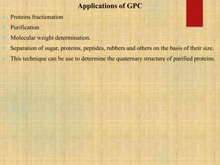 Applications of GPC
 Proteins fractionation
 Purification
 Molecular weight determination.
 Separation of sugar, proteins, peptides, rubbers and others on the basis of their size.
 This technique can be use to determine the quaternary structure of purified proteins.
 