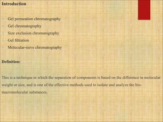 Introduction
 Gel permeation chromatography
 Gel chromatography
 Size exclusion chromatography
 Gel filtration
 Molecular-sieve chromatography
Definition:
This is a technique in which the separation of components is based on the difference in molecular
weight or size, and is one of the effective methods used to isolate and analyze the bio-
macromolecular substances.
 