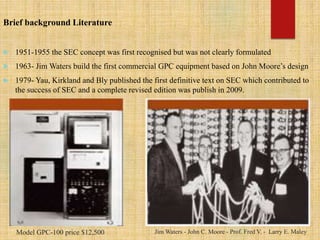 Brief background Literature
 1951-1955 the SEC concept was first recognised but was not clearly formulated
 1963- Jim Waters build the first commercial GPC equipment based on John Moore’s design
 1979- Yau, Kirkland and Bly published the first definitive text on SEC which contributed to
the success of SEC and a complete revised edition was publish in 2009.
Model GPC-100 price $12,500 Jim Waters - John C. Moore - Prof. Fred V. - Larry E. Maley
 
