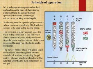 Principle of separation
 It’s a technique that separates dissolved
molecules on the basis of their size by
pumping these molecules through
specialized columns containing a
microporous packing material(gel).
 Stationary phase is a porous polymer matrix
whose pores are completely filled with the
solvent to be used as the mobile phase.
 The pore size is highly critical, since the
basis of the separation is that molecules
above a certain size are totally excluded
from the pores, and the interior of the pores
is accessible, partly or wholly, to smaller
molecules.
 The flow of mobile phase will cause larger
molecules to pass through the column
unhindered, without penetrating the gel
matrix, whereas smaller molecules will be
retarded according to their penetration of
the gel.
 