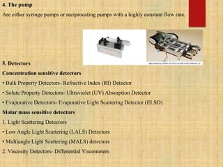 4. The pump
Are either syringe pumps or reciprocating pumps with a highly constant flow rate.
5. Detectors
Concentration sensitive detectors
• Bulk Property Detectors- Refractive Index (RI) Detector
• Solute Property Detectors- Ultraviolet (UV) Absorption Detector
• Evaporative Detectors- Evaporative Light Scattering Detector (ELSD)
Molar mass sensitive detectors
1. Light Scattering Detectors
• Low Angle Light Scattering (LALS) Detectors
• Multiangle Light Scattering (MALS) detectors
2. Viscosity Detectors- Differential Viscometers
 