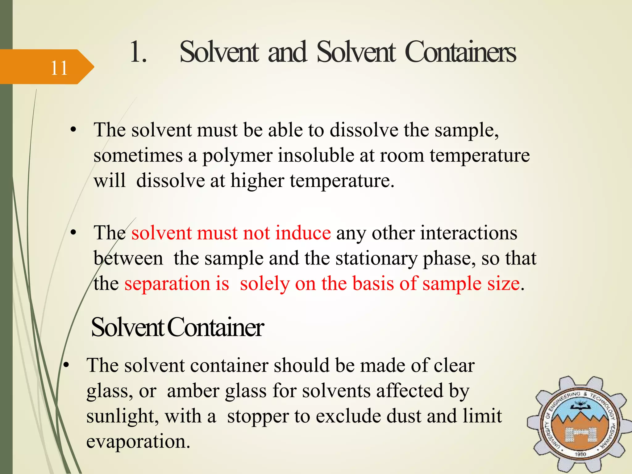 1. Solvent and Solvent Containers
• The solvent must be able to dissolve the sample,
sometimes a polymer insoluble at room temperature
will dissolve at higher temperature.
• The solvent must not induce any other interactions
between the sample and the stationary phase, so that
the separation is solely on the basis of sample size.
• The solvent container should be made of clear
glass, or amber glass for solvents affected by
sunlight, with a stopper to exclude dust and limit
evaporation.
SolventContainer
11
 