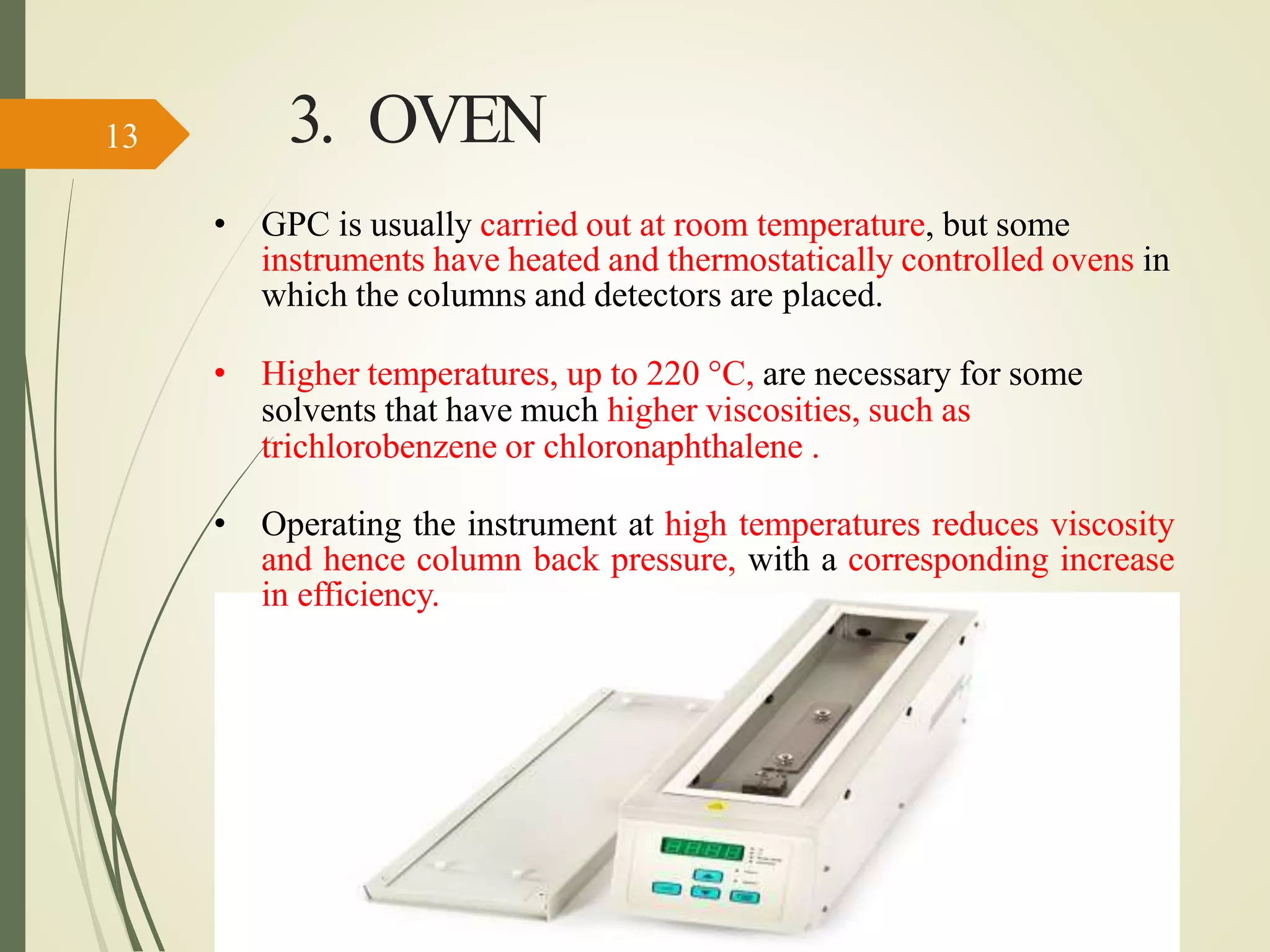 3. OVEN
• GPC is usually carried out at room temperature, but some
instruments have heated and thermostatically controlled ovens in
which the columns and detectors are placed.
• Higher temperatures, up to 220 °C, are necessary for some
solvents that have much higher viscosities, such as
trichlorobenzene or chloronaphthalene .
• Operating the instrument at high temperatures reduces viscosity
and hence column back pressure, with a corresponding increase
in efficiency.
13
 