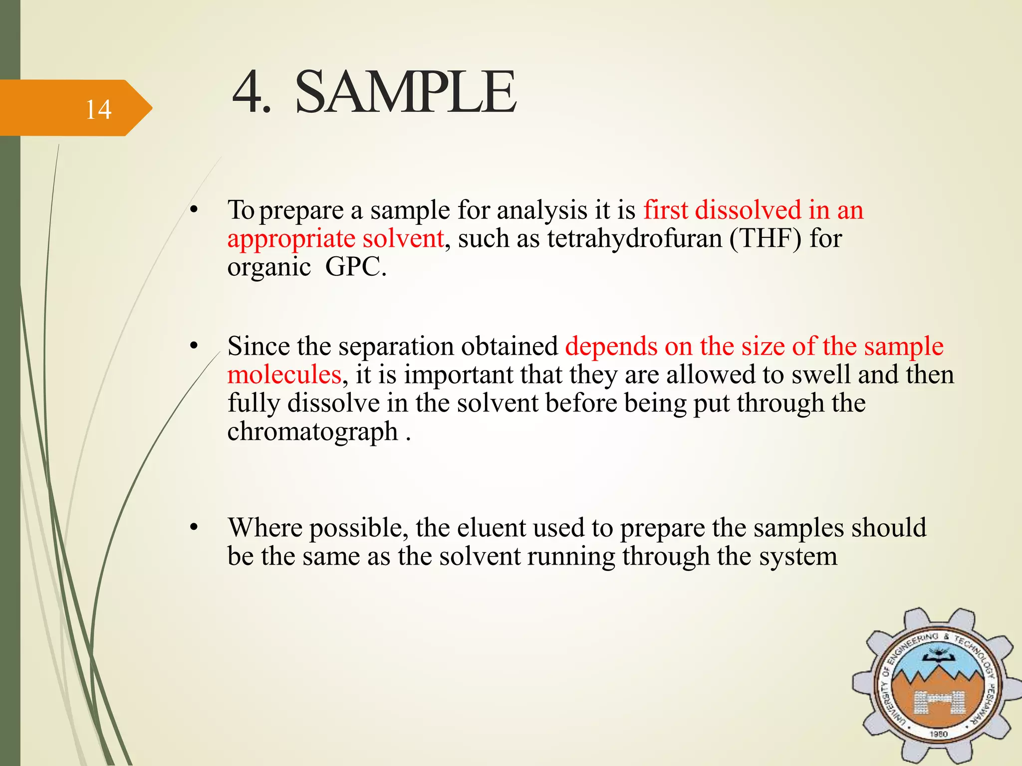 4. SAMPLE
• Toprepare a sample for analysis it is first dissolved in an
appropriate solvent, such as tetrahydrofuran (THF) for
organic GPC.
• Since the separation obtained depends on the size of the sample
molecules, it is important that they are allowed to swell and then
fully dissolve in the solvent before being put through the
chromatograph .
• Where possible, the eluent used to prepare the samples should
be the same as the solvent running through the system
14
 