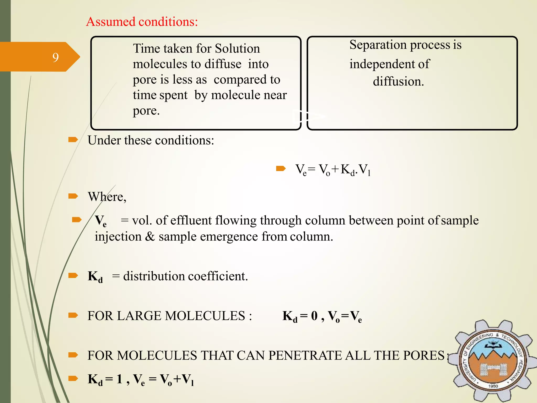 Time taken for Solution
molecules to diffuse into
pore is less as compared to
time spent by molecule near
pore.
Separation process is
independent of
diffusion.
Assumed conditions:
 Under these conditions:
 Ve= Vo+Kd.Vl
 Where,
 Ve = vol. of effluent flowing through column between point ofsample
injection & sample emergence from column.
 Kd = distribution coefficient.
 FOR LARGE MOLECULES : Kd = 0 , Vo=Ve
 FOR MOLECULES THAT CAN PENETRATE ALL THE PORES:
 Kd = 1 , Ve = Vo+Vl
9
 
