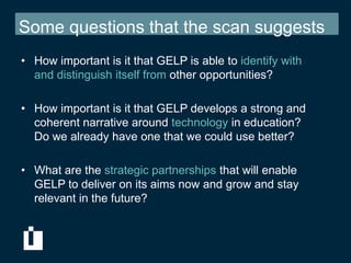 Some questions that the scan suggests
• How important is it that GELP is able to identify with
  and distinguish itself from other opportunities?

• How important is it that GELP develops a strong and
  coherent narrative around technology in education?
  Do we already have one that we could use better?

• What are the strategic partnerships that will enable
  GELP to deliver on its aims now and grow and stay
  relevant in the future?
 