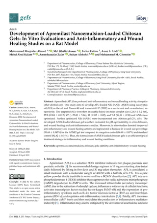 Citation: Ahmed, M.M.; Anwer,
M.K.; Fatima, F.; Alali, A.S.; Kalam,
M.A.; Zafar, A.; Alshehri, S.;
Ghoneim, M.M. Development of
Apremilast Nanoemulsion-Loaded
Chitosan Gels: In Vitro Evaluations
and Anti-Inflammatory and Wound
Healing Studies on a Rat Model. Gels
2022, 8, 253. https://doi.org/
10.3390/gels8050253
Academic Editors: Shulin Yang and
Irene S. Fahim
Received: 14 March 2022
Accepted: 30 March 2022
Published: 20 April 2022
Publisher’s Note: MDPI stays neutral
with regard to jurisdictional claims in
published maps and institutional affil-
iations.
Copyright: © 2022 by the authors.
Licensee MDPI, Basel, Switzerland.
This article is an open access article
distributed under the terms and
conditions of the Creative Commons
Attribution (CC BY) license (https://
creativecommons.org/licenses/by/
4.0/).
gels
Article
Development of Apremilast Nanoemulsion-Loaded Chitosan
Gels: In Vitro Evaluations and Anti-Inflammatory and Wound
Healing Studies on a Rat Model
Mohammed Muqtader Ahmed 1,* , Md. Khalid Anwer 1 , Farhat Fatima 1, Amer S. Alali 1 ,
Mohd Abul Kalam 2,3 , Ameeduzzafar Zafar 4 , Sultan Alshehri 3,5 and Mohammed M. Ghoneim 5
1 Department of Pharmaceutics, College of Pharmacy, Prince Sattam Bin Abdulaziz University,
P.O. Box 173, Al-Kharj 11942, Saudi Arabia; m.anwer@psau.edu.sa (M.K.A.); f.soherwardi@psau.edu.sa (F.F.);
a.alali@psau.edu.sa (A.S.A.)
2 Nanobiotechnology Unit, Department of Pharmaceutics, College of Pharmacy, King Saud University,
P.O. Box 2457, Riyadh 11451, Saudi Arabia; makalam@ksu.edu.sa
3 Department of Pharmaceutics, College of Pharmacy, King Saud University, Riyadh 11451, Saudi Arabia;
salshehri1@ksu.edu.sa
4 Department of Pharmaceutics, College of Pharmacy, Jouf University, Aljouf Region,
Sakaka 72341, Saudi Arabia; azafar@ju.edu.sa
5 Department of Pharmacy Practice, College of Pharmacy, Almaarefa University,
Ad Diriyah 13713, Saudi Arabia; mghoneim@mcst.edu.sa
* Correspondence: mo.ahmed@psau.edu.sa
Abstract: Apremilast (APL) has profound anti-inflammatory and wound healing activity, alongside
other dermal care. This study aims to develop APL-loaded NEs (ANE1-ANE5) using eucalyptus
oil (EO) as the oil and Tween-80 and transcutol-HP (THP) as a surfactant and co-surfactant, re-
spectively. The prepared NEs were then evaluated based on mean droplet size (12.63 ± 1.2 nm),
PDI (0.269 ± 0.012), ZP (−23.00 ± 5.86), RI (1.315 ± 0.02), and %T (99.89 ± 0.38) and ANE4 was
optimized. Further, optimized NEs (ANE4) were incorporated into chitosan gel (2%, w/v). The
developed ANE4-loaded chitosan gel was then evaluated for pH, spreadability, in vitro diffusion,
and wound healing and anti-inflammatory studies. Moreover, in vivo studies denoted improved
anti-inflammatory and wound healing activity and represented a decrease in wound size percentage
(99.68 ± 0.345%) for the APNE2 gel test compared to a negative control (86.48 ± 0.87%) and standard
control (92.82 ± 0.34%). Thus, the formulation of ANE4-loaded chitosan gels is an efficient topical
treatment strategy for inflammatory and wound healing conditions.
Keywords: apremilast; nanoemulsion; chitosan; gels; stability; anti-inflammatory; wound healing
1. Introduction
Apremilast (APL) is a selective PDE4 inhibitor indicated for plaque psoriasis and
psoriatic arthritis [1]. Its recommended dosage regimen is 10 mg as a starting dose twice
daily followed by 30 mg in five days and 30 mg taken thereafter. APL is considered a
small molecule with a molecular weight of 460.50 with a half-life of 6–9 h. It is a pale
yellow powder that is insoluble in water and has a BCS-IV classification [2]. APL acts as a
phosphodiesterase 4 (PDE4) inhibitor that suppresses the cyclic adenosine monophosphate
(cAMP) degradation to AMP in cells. The increased intracellular secondary messenger
cAMP, due to the activation of adenylyl cyclase, influences a wide array of cellular functions;
activates transcription factor nuclear factor-kappa B (NF-κB) and the expression of pro-
inflammatory cytokines such as IL-23, tumor necrosis factor-α (TNF-α), and interferon-
gamma (IFN-γ); and regulates anti-inflammatory interleukins [3,4]. Briefly, APL increases
intracellular cAMP levels and then modulates the production of inflammatory mediators
indirectly [5]. Inflammation may also be instigated by the derivative of arachidonic acid and
Gels 2022, 8, 253. https://doi.org/10.3390/gels8050253 https://www.mdpi.com/journal/gels
 