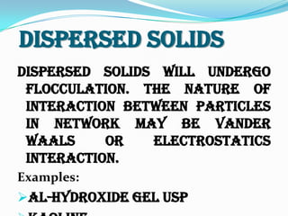 Dispersed Solids
Dispersed solids will undergo
flocculation. The nature of
interaction between particles
in network may be vander
waals or electrostatics
interaction.
Examples:
Al-hydroxide gel USP
 