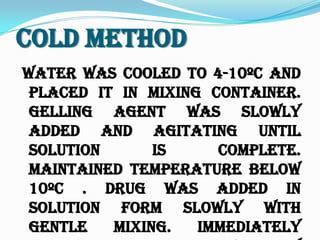 Cold Method
Water was cooled to 4-10ºc and
placed it in mixing container.
Gelling agent was slowly
added and agitating until
solution is complete.
Maintained temperature below
10ºc . Drug was added in
solution form slowly with
gentle mixing. Immediately
 