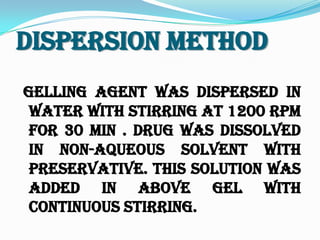 Dispersion Method
Gelling agent was dispersed in
water with stirring at 1200 rpm
for 30 min . Drug was dissolved
in non-aqueous solvent with
preservative. This solution was
added in above gel with
continuous stirring.
 