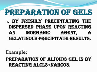Preparation Of Gels
1. By freshly precipitating the
dispersed phase upon reacting
an inorganic agent, a
gelatinous precipitate results.
Example:
Preparation of Al(OH)3 gel is by
reacting AlCl3+NaHCo3.
 