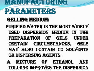 Manufacturing
Parameters
Gelling Medium:
Purified water is the most widely
used dispersion medium in the
preparation of gels. Under
certain circumstances, gels
may also contain co solvents
or dispersing agents.
A mixture of ethanol and
toluene improves the dispersion
 