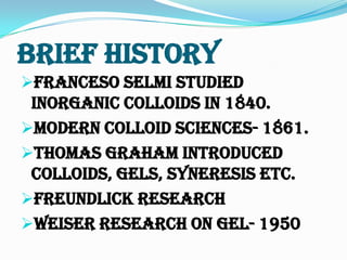 Brief History
Franceso Selmi studied
Inorganic Colloids in 1840.
Modern Colloid Sciences- 1861.
Thomas Graham introduced
Colloids, Gels, Syneresis etc.
Freundlick Research
Weiser research on Gel- 1950
 