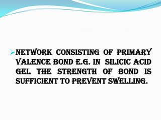 Network consisting of primary
valence bond e.g. in SILICIC ACID
GEL the strength of bond is
sufficient to prevent swelling.
 