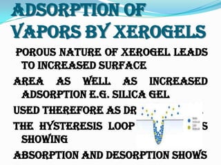 Adsorption Of
Vapors By Xerogels
Porous nature of xerogel leads
to increased surface
area as well as increased
adsorption e.g. SILICA GEL
used therefore as drying agent.
The hysteresis loop b/w curves
showing
absorption and desorption shows
 