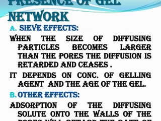 Presence Of Gel
Network
a. Sieve Effects:
When the size of diffusing
particles becomes larger
than the pores the diffusion is
retarded and ceases .
It depends on conc. of gelling
agent and the age of the gel.
b.Other Effects:
Adsorption of the diffusing
solute onto the walls of the
 