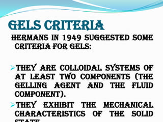 Gels Criteria
Hermans in 1949 suggested some
criteria for Gels:
They are colloidal systems of
at least two components (the
Gelling agent and the fluid
component).
They exhibit the mechanical
characteristics of the solid
 