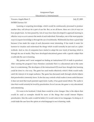 Assignment Paper

                                   Educational vs. Entertainment

Vizcarra, Angela Marie T.                                                            July 27, 2009

INTRIST Section: S11

       Learning or acquiring knowledge, which would be continuously processed to produce

another idea, will always be a part of our life. But, as we all know, there are a lot of ways on

how people learn. As time passed by, lots of ways have been developed to approach learning in

effective ways so as to answer the needs of each individual. Nowadays, one of the most popular

ways to acquire knowledge is through the use of multimedia. Multimedia has been a great help

because it has made the scope of each discussion more interesting. It has made it easier for

learners to visualize and understand the things which would normally be just read on a plain

textbook. And so, lots of companies have started to adapt the new trend of learning which is

through the use of media. They have developed educational games with a specific subject that

would aide the user in learning.

       My partner and I were assigned on finding an instructional CD of math in preschool.

After running the program I have therefore concluded that it is educational and at the same

time it is entertaining. The developers of the instructional CD must have thought that learning

could be done in a fun way. The game has used media effectively which I think would really

catch the interest of its target audience. The game has discussed math through colorful objects

that preschoolers commonly know. It also has easy controls which makes it more useful because

it does not need that much parental supervision. Lastly, it has good sound effects. The audio is

clear that would certainly be loved by preschoolers. So as I can see, the game is very educational

and entertaining.

       If it were to be localized, I think there would be a few changes. One is the objects that

would be used as examples should be more of the things that would interest Filipino

preschoolers. Also the audio would be better if it would come in two languages. In doing so, it

could make the user have the option on what language to use in learning math.
 