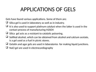 APPLICATIONS OF GELS
Gels have found various applications. Some of them are:
 Silica gel is used in laboratory as well as in industry.
 It is also used to support platinum catalyst when the latter is used in the
contact process of manufacturing H2SO4
 Silica gel acts as a resistant to catalytic poisoning.
 Solified alcohol, which can be obtained from alcohol and calcium acetate,
is a gel used as a fuel in picnic stoves.
 Gelatin and agar gels are used in laboratories for making liquid junctions.
 NaCl gel are used in electrocardiography
 