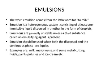 EMULSIONS
• The word emulsion comes from the latin word for “to milk”.
• Emulsion is a heterogeneous system , consisting of atleast one
immiscible liquid dispersed in another in the form of droplets.
• Emulsions are generally unstable unless a third substance
called an emulsifying agent is present
• Emulsion should be used when both the dispersed and the
continuous phase are liquids.
• Examples are: milk, mayonnaise,and some metal cutting
fluids, paints polishes and ice cream etc.
 