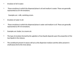 • Emulsion of oil in water:
• Those emulsions in which the dispersed phase is oil and medium is water. These are generally
represented as O in W emulsions.
Examples are : milk, vanishing cream.
• Emulsion of water in oil:
• Those emulsions in which the dispersed phase is water and medium is oil. These are generally
represented as W in O emulsions.
• Examples are: butter, ice creams etc
• The type of emulsion formed by the agitation of two liquids depends upon the proportion of the
two liquids in the mixture.
• The constituent present in excess will act as the dispersion medium and the other present in
small excess forms the inner phase.
 