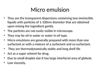 Micro emulsion
• They are the transparent dispersions containing two immiscible
liquids with particles of 1-100nm diameter that are obtained
upon mixing the ingredient gently.
• The particles are not easily visible in microscope.
• They may be oil in water or water in oil type.
• Micro emulsions are generally prepared with more than one
surfactant or with a mixture of a surfactant and co-surfactant.
• They are thermodynamically stable and long shelf life
• Act as a super solvent for drug.
• Due to small droplet size it has large interfacial area of globule.
• Low viscosity.
 