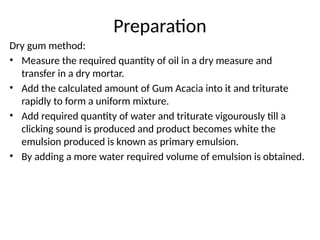 Preparation
Dry gum method:
• Measure the required quantity of oil in a dry measure and
transfer in a dry mortar.
• Add the calculated amount of Gum Acacia into it and triturate
rapidly to form a uniform mixture.
• Add required quantity of water and triturate vigourously till a
clicking sound is produced and product becomes white the
emulsion produced is known as primary emulsion.
• By adding a more water required volume of emulsion is obtained.
 