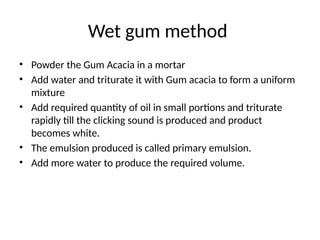 Wet gum method
• Powder the Gum Acacia in a mortar
• Add water and triturate it with Gum acacia to form a uniform
mixture
• Add required quantity of oil in small portions and triturate
rapidly till the clicking sound is produced and product
becomes white.
• The emulsion produced is called primary emulsion.
• Add more water to produce the required volume.
 