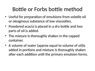 Bottle or Forbs bottle method
• Useful for preparation of emulsions from volatile oil
or oleaginous substance of low viscosities.
• Powdered acacia is placed in a dry bottle and two
parts of oil is added.
• The mixture is thoroughly shaken in the capped
container.
• A volume of water (approx equal to volume of oil)is
added in portions and mixture is thoroughly shaken
after each addition until the primary emulsion forms.
 