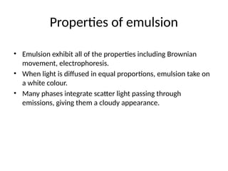 Properties of emulsion
• Emulsion exhibit all of the properties including Brownian
movement, electrophoresis.
• When light is diffused in equal proportions, emulsion take on
a white colour.
• Many phases integrate scatter light passing through
emissions, giving them a cloudy appearance.
 