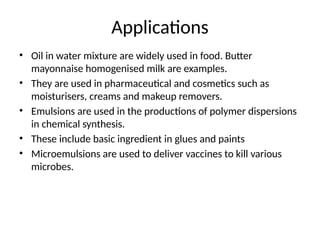 Applications
• Oil in water mixture are widely used in food. Butter
mayonnaise homogenised milk are examples.
• They are used in pharmaceutical and cosmetics such as
moisturisers, creams and makeup removers.
• Emulsions are used in the productions of polymer dispersions
in chemical synthesis.
• These include basic ingredient in glues and paints
• Microemulsions are used to deliver vaccines to kill various
microbes.
 