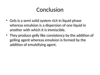 Conclusion
• Gels is a semi solid system rich in liquid phase
whereas emulsion is a dispersion of one liquid in
another with which it is immiscible.
• They produce gelly like consistency by the addition of
gelling agent whereas emulsion is formed by the
addition of emulsifying agent.
 