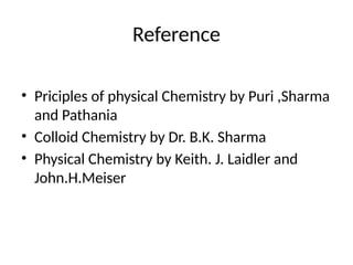 Reference
• Priciples of physical Chemistry by Puri ,Sharma
and Pathania
• Colloid Chemistry by Dr. B.K. Sharma
• Physical Chemistry by Keith. J. Laidler and
John.H.Meiser
 