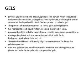 GELS
• Several lyophillic sols and a few lyophobic sols as well when coagulated
under certain conditions,change into semi rigid mass,enclosing the entire
amount of the liquid within itself. Such a product is called a gel.
• The process of transformation of sol into a gel is called gelation.
• Gel represents solid-liquid system. i.e liquid dispersed in solid.
• Amongst lyophillic sols the examples are :gelatin ,agar-agar,gum arabic etc.
• Amongst lyophobic sols the examples are: silicic acid, ferric
hydroxide ,ferric phosphate sols etc.
• The sols should be of sufficiently high concentration to facilitate the
gelation process.
• Gels and gelation are very important in medicine and biology because
plants and animals are primarily composed of gels.
 
