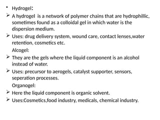 • Hydrogel:
 A hydrogel is a network of polymer chains that are hydrophillic,
sometimes found as a colloidal gel in which water is the
dispersion medium.
 Uses: drug delivery system, wound care, contact lenses,water
retention, cosmetics etc.
Alcogel:
 They are the gels where the liquid component is an alcohol
instead of water.
 Uses: precursor to aerogels, catalyst supporter, sensors,
seperation processes.
Organogel:
 Here the liquid component is organic solvent.
 Uses:Cosmetics,food industry, medicals, chemical industry.
 