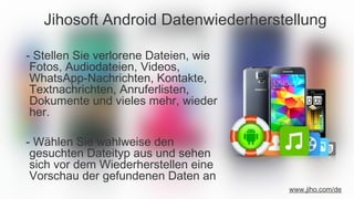 Jihosoft Android Datenwiederherstellung
- Stellen Sie verlorene Dateien, wie
Fotos, Audiodateien, Videos,
WhatsApp-Nachrichten, Kontakte,
Textnachrichten, Anruferlisten,
Dokumente und vieles mehr, wieder
her.
- Wählen Sie wahlweise den
gesuchten Dateityp aus und sehen
sich vor dem Wiederherstellen eine
Vorschau der gefundenen Daten an
www.jiho.com/de
 