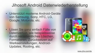 Jihosoft Android Datenwiederherstellung
• Unterstützt moderne Android-Geräte
von Samsung, Sony, HTC, LG,
Google, Motorola, etc.
• Lösen Sie ganz einfach Fälle von
Datenverlust, wie beispielsweise
durch versehentliches Löschen,
Formatieren, Zurücksetzen auf
Werkseinstellungen, Android-
Updates, Rooting, etc.
www.jiho.com/de
 